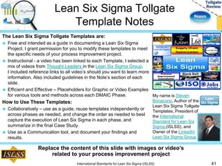 Lean Six Sigma Tollgate 
Template Notes 
The Lean Six Sigma Tollgate Templates are: 
 Free and intended as a guide in documenting a Lean Six Sigma 
Project. I grant permission for you to modify these templates to meet 
the specific needs of your process improvement project. 
 Instructional - a video has been linked to each Template, I selected a 
mix of videos from Thought Leaders in the Lean Six Sigma Group. 
I included reference links to all video’s should you want to learn more 
information. Also included guidelines in the Note’s section of each 
slide. 
 Efficient and Effective – Placeholders for Graphic or Video Examples 
for various tools and methods across each DMAIC Phase. 
How to Use These Templates: 
 Collaboratively – use as a guide, reuse templates independently or 
across phases as needed, and change the order as needed to best 
capture the execution of Lean Six Sigma in each phase, and 
summarize in the final Case Study. 
 Use as a Communication tool, and document your findings and 
results. 
41 
My name is Steven 
Bonacorsi, Author of the 
Lean Six Sigma Tollgate 
Templates, President of 
the International 
Standard for Lean Six 
Sigma (ISLSS), and 
Owner of the LinkedIn 
Lean Six Sigma Group. 
Replace the content of this slide with images or video’s 
related to your process improvement project 
International Standards for Lean Six Sigma (ISLSS) 
 
