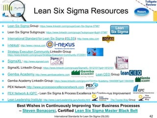 Lean Six Sigma Resources 
42 
 Lean Six Sigma Group: https://www.linkedin.com/groups/Lean-Six-Sigma-37987 
 Lean Six Sigma Subgroups: https://www.linkedin.com/groups?subgroups=&gid=37987 
 International Standard for Lean Six Sigma (ISLSS): http://www.islss.com 
Best Wishes in Continuously Improving Your Business Processes 
– Steven Bonacorsi, Certified Lean Six Sigma Master Black Belt 
International Standards for Lean Six Sigma (ISLSS) 
 i-nexus: http://www.i-nexus.com 
 Strategy Execution Community LinkedIn Group 
https://www.linkedin.com/groups/Strategy-Execution-Community-3725091 
 SigmaXL: http://www.sigmaxl.com 
 SigmaXL LinkedIn Group: https://www.linkedin.com/groups/SigmaXL-1812101?gid=1812101 
 Gemba Academy http://www.gembaacademy.com Lean CEO Group: 
 Gemba Academy LinkedIn Group: https://www.linkedin.com/groups/Gemba-Academy-1844998?gid=1844998 
 PEX Network http://www.processexcellencenetwork.com 
 PEX Network & IQPC - Lean Six Sigma & Process Excellence for Continuous Improvement 
 Lean Leadership Institute: http://www.LeanLeadership.guru/books.html The Toyota Way Group 
 