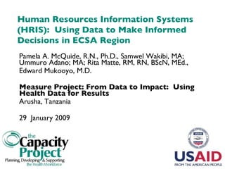 Human Resources Information Systems (HRIS):  Using Data to Make Informed Decisions in ECSA Region Pamela A. McQuide, R.N., Ph.D., Samwel Wakibi, MA; Ummuro Adano; MA; Rita Matte, RM, RN, BScN, MEd.,  Edward Mukooyo, M.D. Measure Project: From Data to Impact:  Using Health Data for Results Arusha, Tanzania 29  January 2009 
