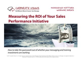 MESSAGING MATTERS
                                                                                                                            WEBINAR SERIES

    Measuring the ROI of Your Sales
    Performance Initiative




  How to take the guesswork out of whether your messaging and training
  investments are working
© 2011 Corporate Visions, Inc. All rights reserved. Corporate Visions, Power Messaging, Power Positioning and Be Different. Where It Counts. Your Message. are registered trademarks or
                                            trademarks of Corporate Visions, Inc. All other trademarks are the property of their respective owners.
 