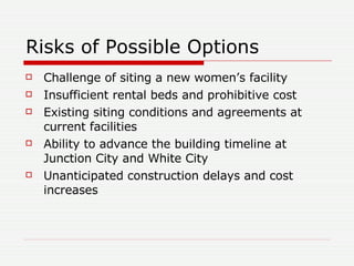 Risks of Possible Options Challenge of siting a new women’s facility Insufficient rental beds and prohibitive cost Existing siting conditions and agreements at current facilities  Ability to advance the building timeline at Junction City and White City Unanticipated construction delays and cost increases 