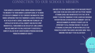 Connection To Our School's Mission
Young Women's Leadership School (Bronx) Mission statement:
“The mission of The Young Women's Leadership School of the Bronx
is to develop a community of self-confident and innovative young
women, empowering them to be tomorrow's leaders, particularly
in the fields of math, science, engineering and technology. We
capitalize on the intellectual curiosity and creative spirit
inherent in all young women as we develop life-long learners
who are armed with the skills necessary to successfully
complete college or any career readiness program and become
productive members of society.”


How does the school mission connect to my MEASURES Project?
Since COVID-19 we have seen a huge shift in attitude towards
attending school and I am motivated to fix that. On the
journey to creating tomorrow's future leaders we encourage
participation and activism within our community. With the
increased numbers of absences students lack the
opportunity to full perform their best. The lack of
attendance also influence the motivation levels to be
productive in completing courses and course work. This is
hindering their ability to be college ready.


 