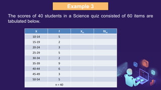 Example 3
The scores of 40 students in a Science quiz consisted of 60 items are
tabulated below.
X f Xm fXm
10-14 5
15-19 2
20-24 3
25-29 5
30-34 2
35-39 9
40-44 6
45-49 3
50-54 5
n = 40
 