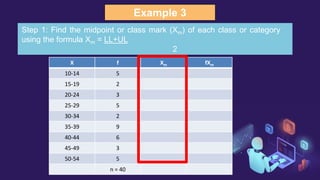 Example 3
X f Xm fXm
10-14 5
15-19 2
20-24 3
25-29 5
30-34 2
35-39 9
40-44 6
45-49 3
50-54 5
n = 40
Step 1: Find the midpoint or class mark (Xm) of each class or category
using the formula Xm = LL+UL
2
 