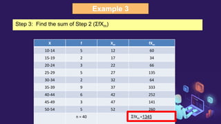 Example 3
X f Xm fXm
10-14 5 12 60
15-19 2 17 34
20-24 3 22 66
25-29 5 27 135
30-34 2 32 64
35-39 9 37 333
40-44 6 42 252
45-49 3 47 141
50-54 5 52 260
n = 40 ΣfXm =1345
Step 3: Find the sum of Step 2 (ΣfXm)
 