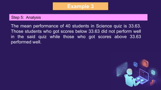 Example 3
Step 5: Analysis
The mean performance of 40 students in Science quiz is 33.63.
Those students who got scores below 33.63 did not perform well
in the said quiz while those who got scores above 33.63
performed well.
 