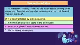 Properties of Mean
1. It measures stability. Mean is the most stable among other
measures of central tendency because every score contributes to
value of the mean.
2. It is easily affected by extreme scores.
3. It may not be an actual score in the distribution.
4. It can be applied to level of measurement.
5. It is very easy to compute.
 
