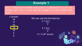 Example 1
x (score)
19
17
16
15
10
5
2
Step 2: Determine the middle most score in a distribution if n is an odd
number. But if the n is even, get the average of the two middle most
score,
We can use this formula too:
x̃ = n+1
2
x̃ = 7+1
2
x̃ = 4 (4th score)
 