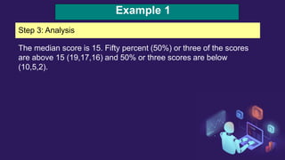 Example 1
Step 3: Analysis
The median score is 15. Fifty percent (50%) or three of the scores
are above 15 (19,17,16) and 50% or three scores are below
(10,5,2).
 