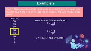 Example 2
x (score)
30
19
17
16
15
10
5
2
We can use this formula too:
x̃ = n+1
2
x̃ = 8+1
2
x̃ = 4.5 (4th and 5th score)
Step 2: Determine the middle most score in a distribution if n is an odd
number. But if the n is even, get the average of the two middle most
score,
 