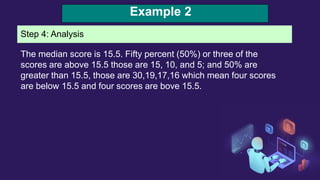 Example 2
Step 4: Analysis
The median score is 15.5. Fifty percent (50%) or three of the
scores are above 15.5 those are 15, 10, and 5; and 50% are
greater than 15.5, those are 30,19,17,16 which mean four scores
are below 15.5 and four scores are bove 15.5.
 