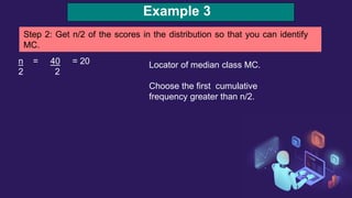 Example 3
Step 2: Get n/2 of the scores in the distribution so that you can identify
MC.
n = 40 = 20
2 2
Locator of median class MC.
Choose the first cumulative
frequency greater than n/2.
 