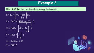 Example 3
Step 4: Solve the median class using the formula
x̃ = LB + n/2 – cfp c.i.
fm
x̃ = 34.5 + 40/2 – 17 5
9
x̃ = 34.5 + 20 – 17 5
9
x̃ = 34.5 + 3 5
9
x̃ = 34.5 + 1.67
x̃ = 36.17
 