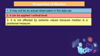 Properties of Median
1. It may not be an actual observation in the data set.
2. It can be applied I ordinal level.
3. It is not affected by extreme values because median is a
positional measure.
 