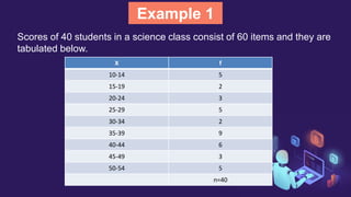Example 1
Scores of 40 students in a science class consist of 60 items and they are
tabulated below.
X f
10-14 5
15-19 2
20-24 3
25-29 5
30-34 2
35-39 9
40-44 6
45-49 3
50-54 5
n=40
 