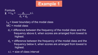 Example 1
Formula
X̂ = LB + d1 c.i.
d1 + d2
LB = lower boundary of the modal class
MC = modal class
d1 = difference between the frequency of the modal class and the
frequency above it, when scores are arranged from lowest to
highest.
d2 = difference between the frequency of the modal class and the
frequency below it, when scores are arranged from lowest to
highest.
c.i. = size of class interval
 