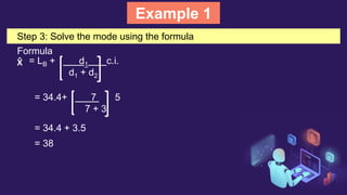 Example 1
Step 3: Solve the mode using the formula
Formula
X̂ = LB + d1 c.i.
d1 + d2
= 34.4+ 7 5
7 + 3
= 34.4 + 3.5
= 38
 