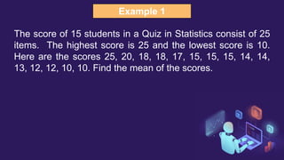Example 1
The score of 15 students in a Quiz in Statistics consist of 25
items. The highest score is 25 and the lowest score is 10.
Here are the scores 25, 20, 18, 18, 17, 15, 15, 15, 14, 14,
13, 12, 12, 10, 10. Find the mean of the scores.
 