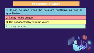 Properties of Mode
1. It can be used when the data are qualitative as well as
quantitative.
2. It may not be unique.
3. It is not affected by extreme values.
4. It may not exist.
 