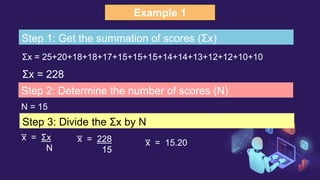 Example 1
Σx = 25+20+18+18+17+15+15+15+14+14+13+12+12+10+10
Step 1: Get the summation of scores (Σx)
Σx = 228
Step 2: Determine the number of scores (N)
N = 15
Step 3: Divide the Σx by N
x
̅ = Σx
N
x
̅ = 228
15
x
̅ = 15.20
 