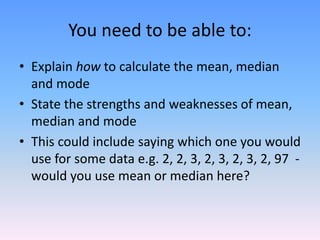 You need to be able to:
• Explain how to calculate the mean, median
and mode
• State the strengths and weaknesses of mean,
median and mode
• This could include saying which one you would
use for some data e.g. 2, 2, 3, 2, 3, 2, 3, 2, 97 -
would you use mean or median here?
 