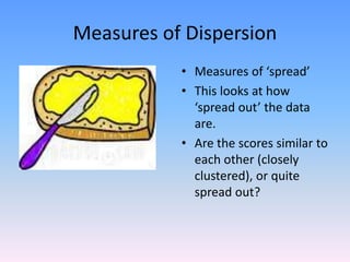 Measures of Dispersion
• Measures of ‘spread’
• This looks at how
‘spread out’ the data
are.
• Are the scores similar to
each other (closely
clustered), or quite
spread out?
 