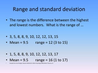 Range and standard deviation
• The range is the difference between the highest
and lowest numbers. What is the range of …
• 3, 5, 8, 8, 9, 10, 12, 12, 13, 15
• Mean = 9.5 range = 12 (3 to 15)
• 1, 5, 8, 8, 9, 10, 12, 12, 13, 17
• Mean = 9.5 range = 16 (1 to 17)
• Example from Cara Flanagan, Research Methods for AQA A Psychology (2005) Nelson Thornes p 15
 