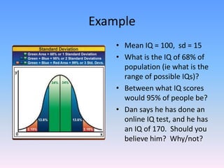 Example
• Mean IQ = 100, sd = 15
• What is the IQ of 68% of
population (ie what is the
range of possible IQs)?
• Between what IQ scores
would 95% of people be?
• Dan says he has done an
online IQ test, and he has
an IQ of 170. Should you
believe him? Why/not?
 