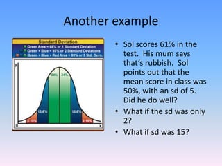 Another example
• Sol scores 61% in the
test. His mum says
that’s rubbish. Sol
points out that the
mean score in class was
50%, with an sd of 5.
Did he do well?
• What if the sd was only
2?
• What if sd was 15?
 