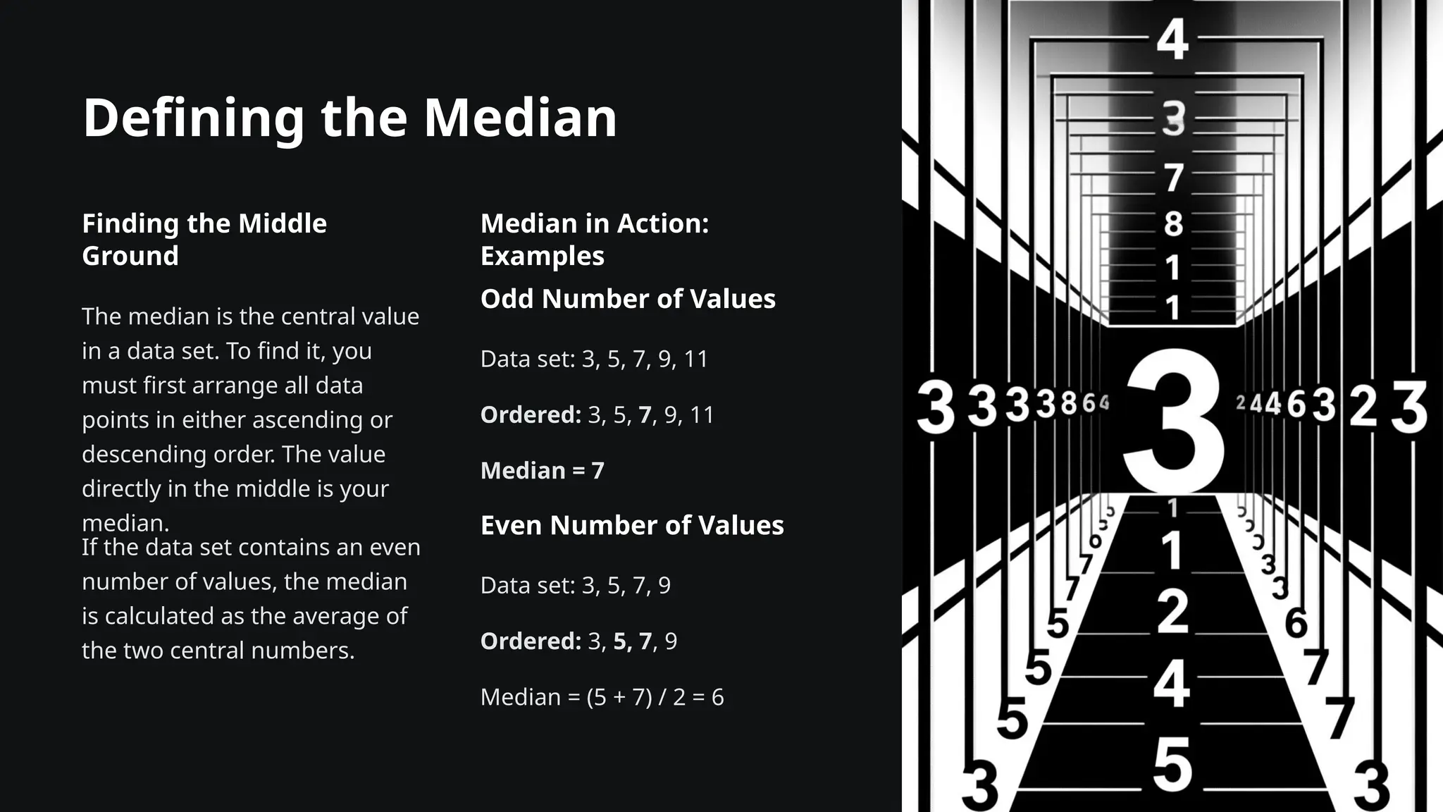 Defining the Median
Finding the Middle
Ground
The median is the central value
in a data set. To find it, you
must first arrange all data
points in either ascending or
descending order. The value
directly in the middle is your
median.
If the data set contains an even
number of values, the median
is calculated as the average of
the two central numbers.
Median in Action:
Examples
Odd Number of Values
Data set: 3, 5, 7, 9, 11
Ordered: 3, 5, 7, 9, 11
Median = 7
Even Number of Values
Data set: 3, 5, 7, 9
Ordered: 3, 5, 7, 9
Median = (5 + 7) / 2 = 6
 