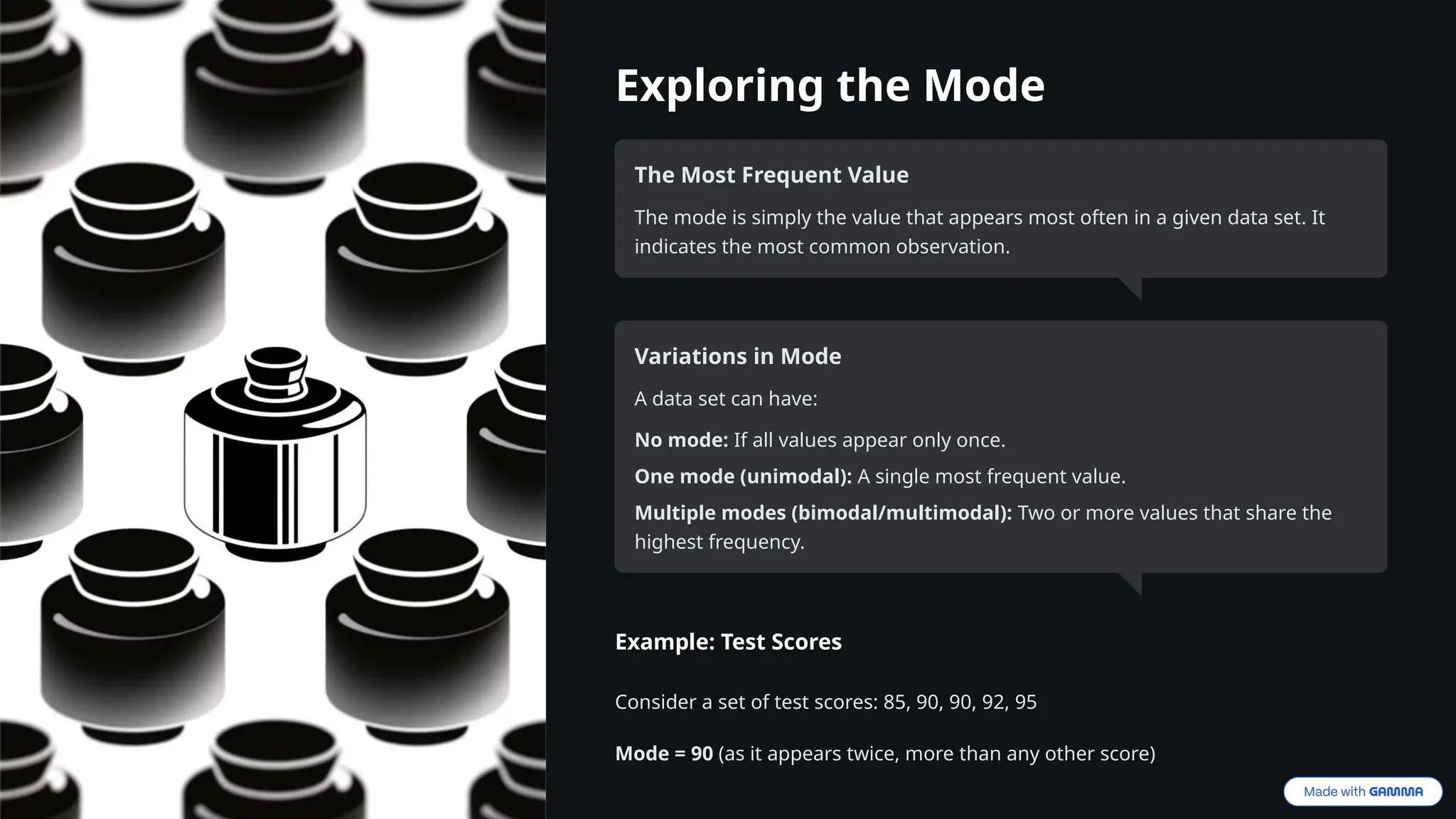 Exploring the Mode
The Most Frequent Value
The mode is simply the value that appears most often in a given data set. It
indicates the most common observation.
Variations in Mode
A data set can have:
No mode: If all values appear only once.
One mode (unimodal): A single most frequent value.
Multiple modes (bimodal/multimodal): Two or more values that share the
highest frequency.
Example: Test Scores
Consider a set of test scores: 85, 90, 90, 92, 95
Mode = 90 (as it appears twice, more than any other score)
 