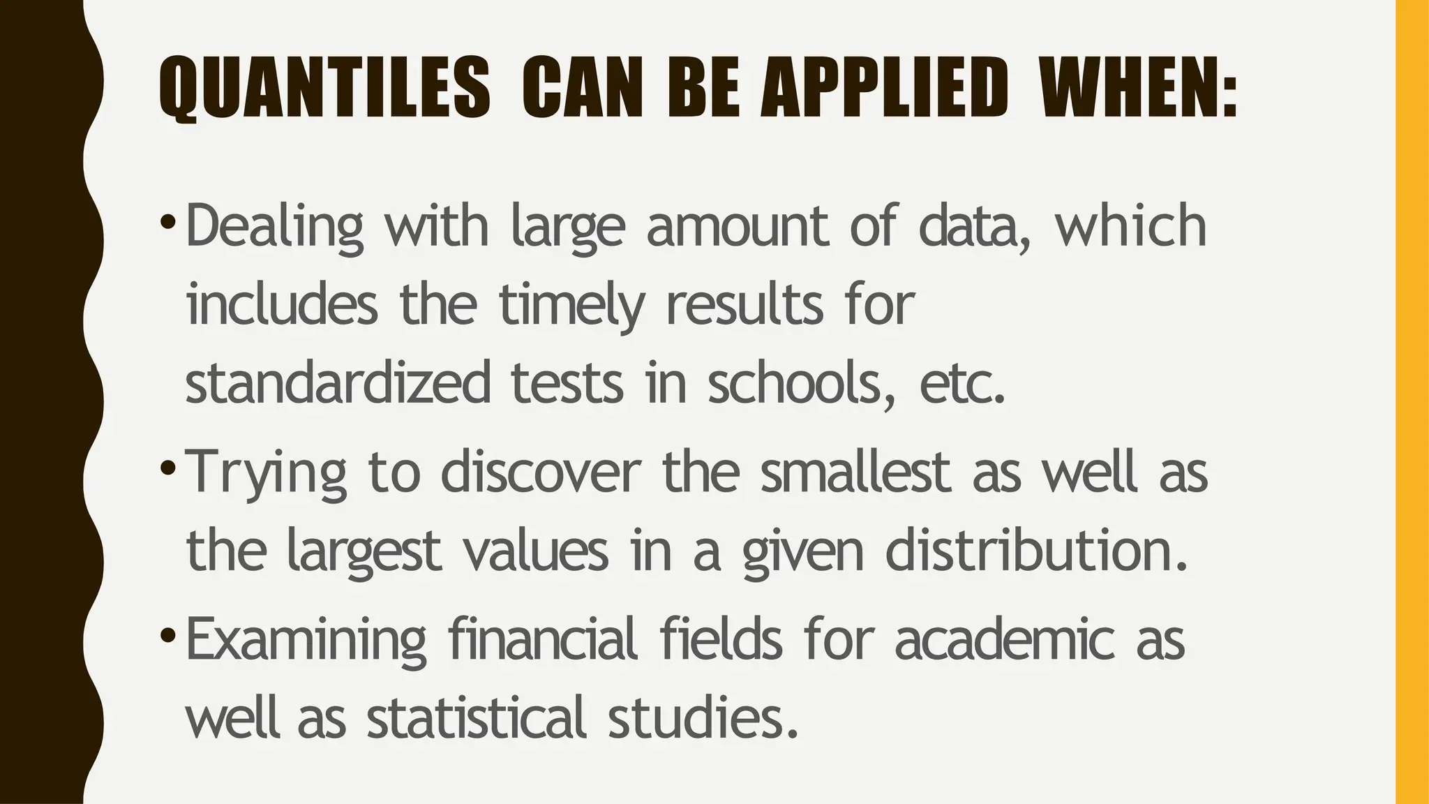 QUANTILES CAN BE APPLIED WHEN:
•Dealing with large amount of data, which
includes the timely results for
standardized tests in schools, etc.
•Trying to discover the smallest as well as
the largest values in a given distribution.
•Examining financial fields for academic as
well as statistical studies.
 