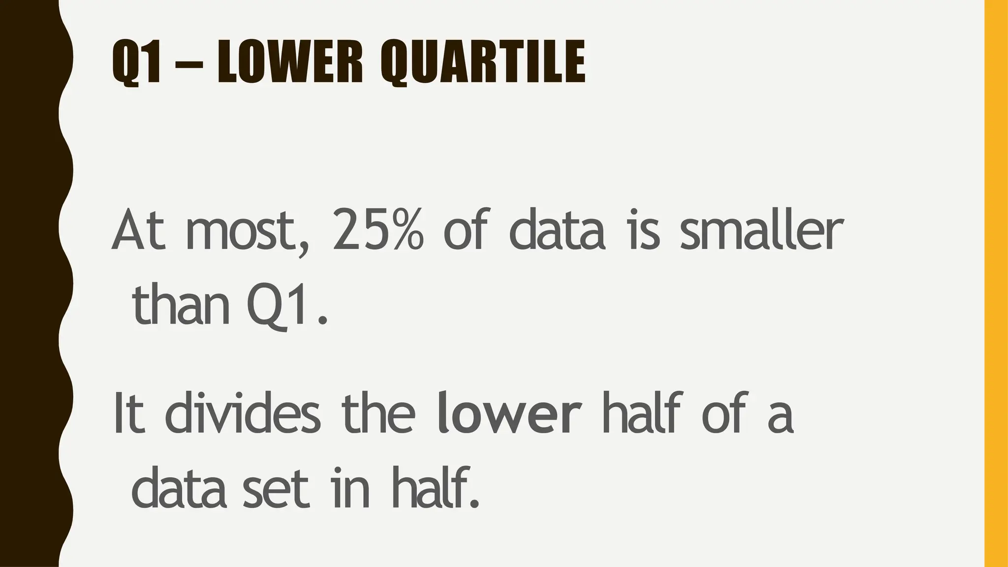 Q1 – LOWER QUARTILE
At most, 25% of data is smaller
than Q1.
It divides the lower half of a
data set in half.
 