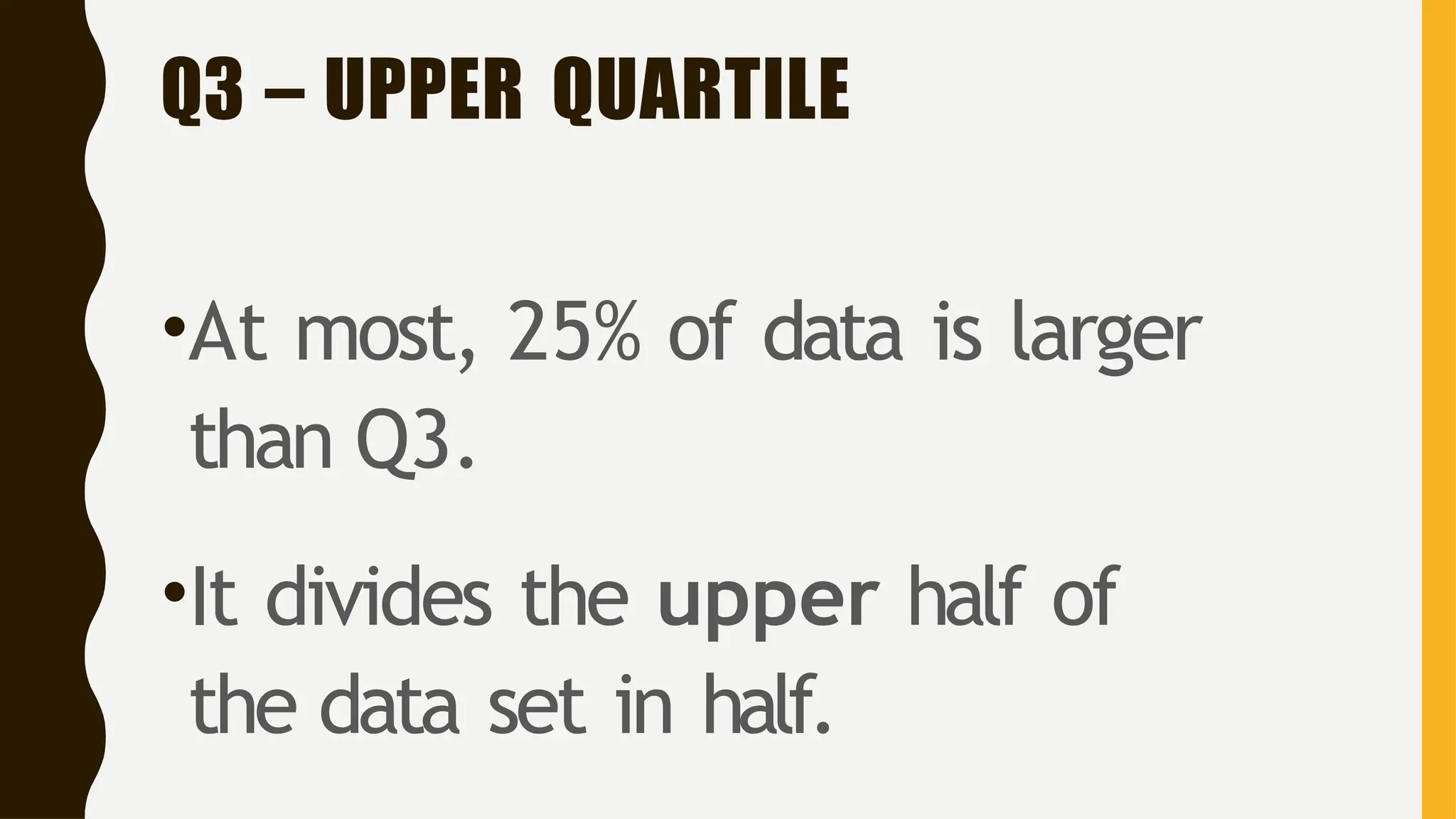 Q3 – UPPER QUARTILE
•At most, 25% of data is larger
than Q3.
•It divides the upper half of
the data set in half.
 