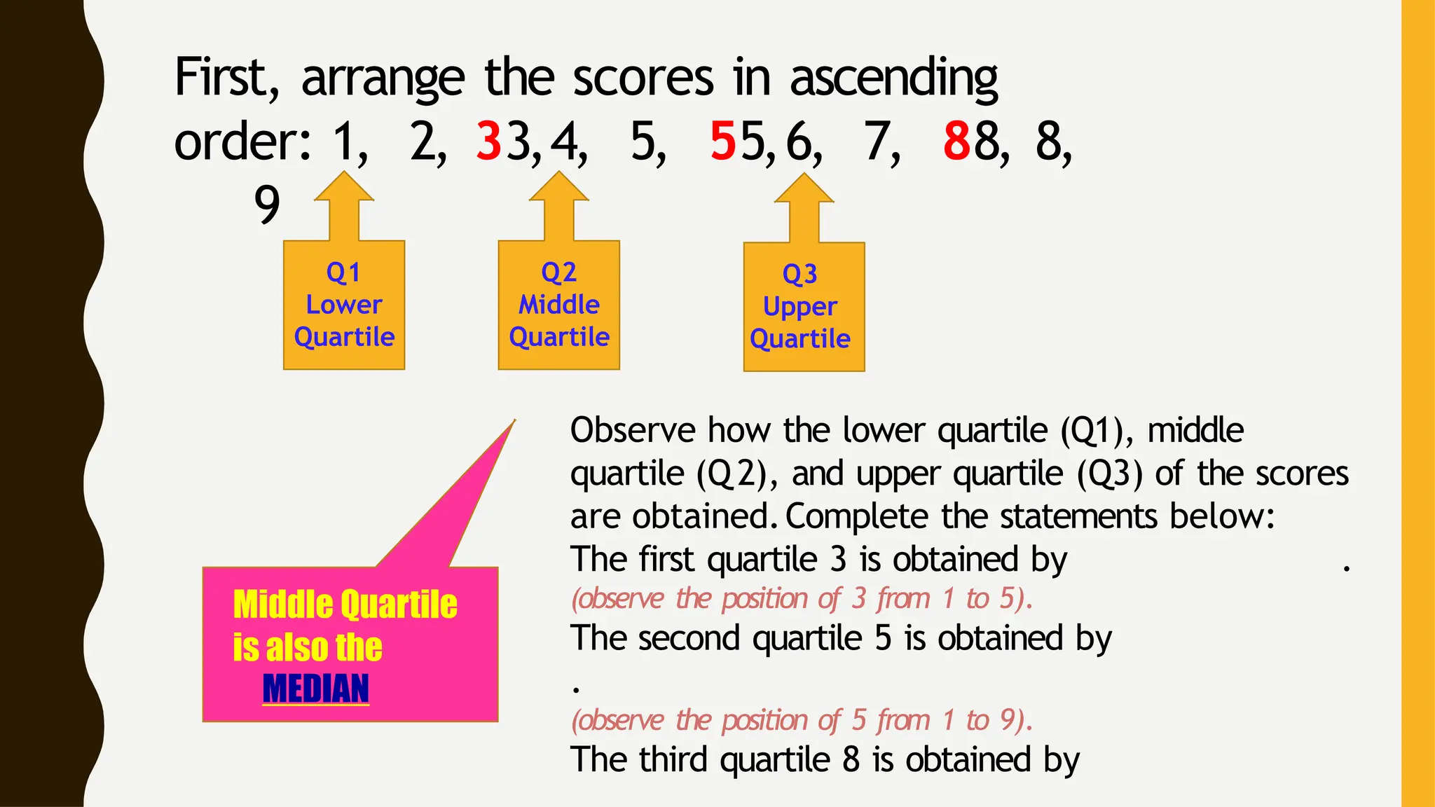 First, arrange the scores in ascending
order: 1, 2, 33,4, 5, 55,6, 7, 88, 8,
9
Q1
Lower
Quartile
Q2
Middle
Quartile
Q3
Upper
Quartile
Observe how the lower quartile (Q1), middle
quartile (Q 2), and upper quartile (Q3) of the scores
are obtained.Complete the statements below:
The first quartile 3 is obtained by .
(observe the position of 3 from 1 to 5).
The second quartile 5 is obtained by
.
(observe the position of 5 from 1 to 9).
The third quartile 8 is obtained by
Middle Quartile
is also the
MEDIAN
 