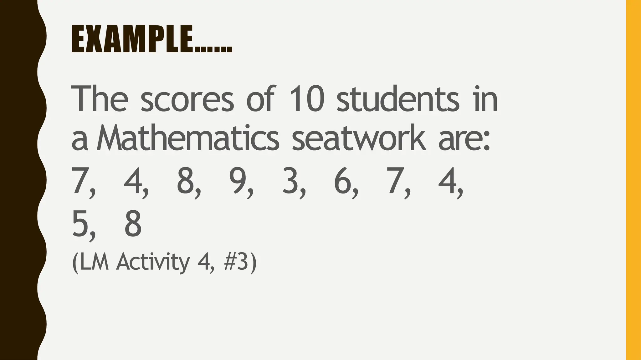 EXAMPLE……
The scores of 10 students in
a Mathematics seatwork are:
7, 4, 8, 9, 3, 6, 7, 4,
5, 8
(LM Activity 4, #3)
 