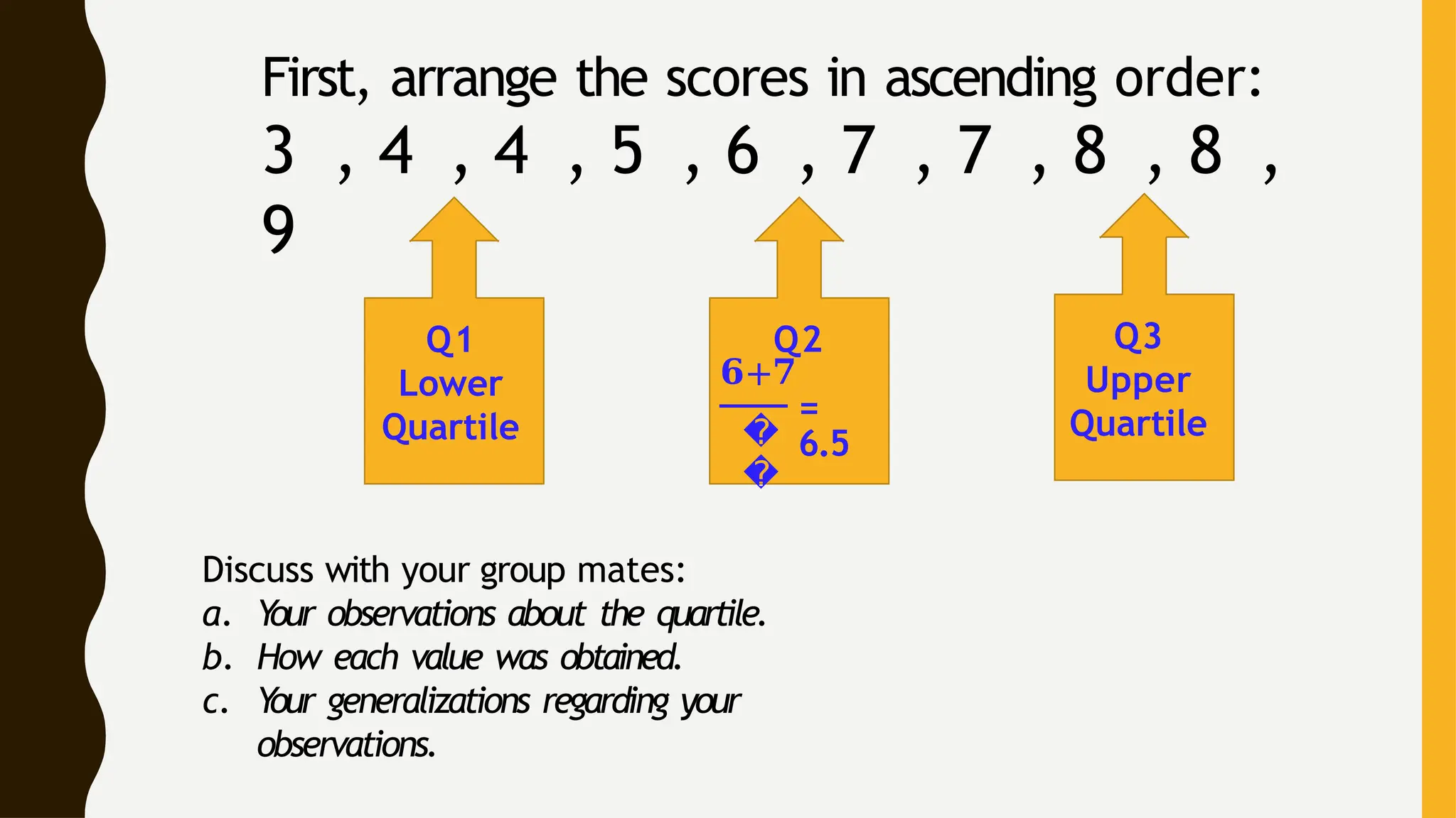 First, arrange the scores in ascending order:
3 , 4 , 4 , 5 , 6 , 7 , 7 , 8 , 8 ,
9
Q1
Lower
Quartile
Q2
�
�
𝟔+𝟕
=
6.5
Q3
Upper
Quartile
Discuss with your group mates:
a. Y
our observations about the quartile.
b. How each value was obtained.
c. Y
our generalizations regarding your
observations.
 