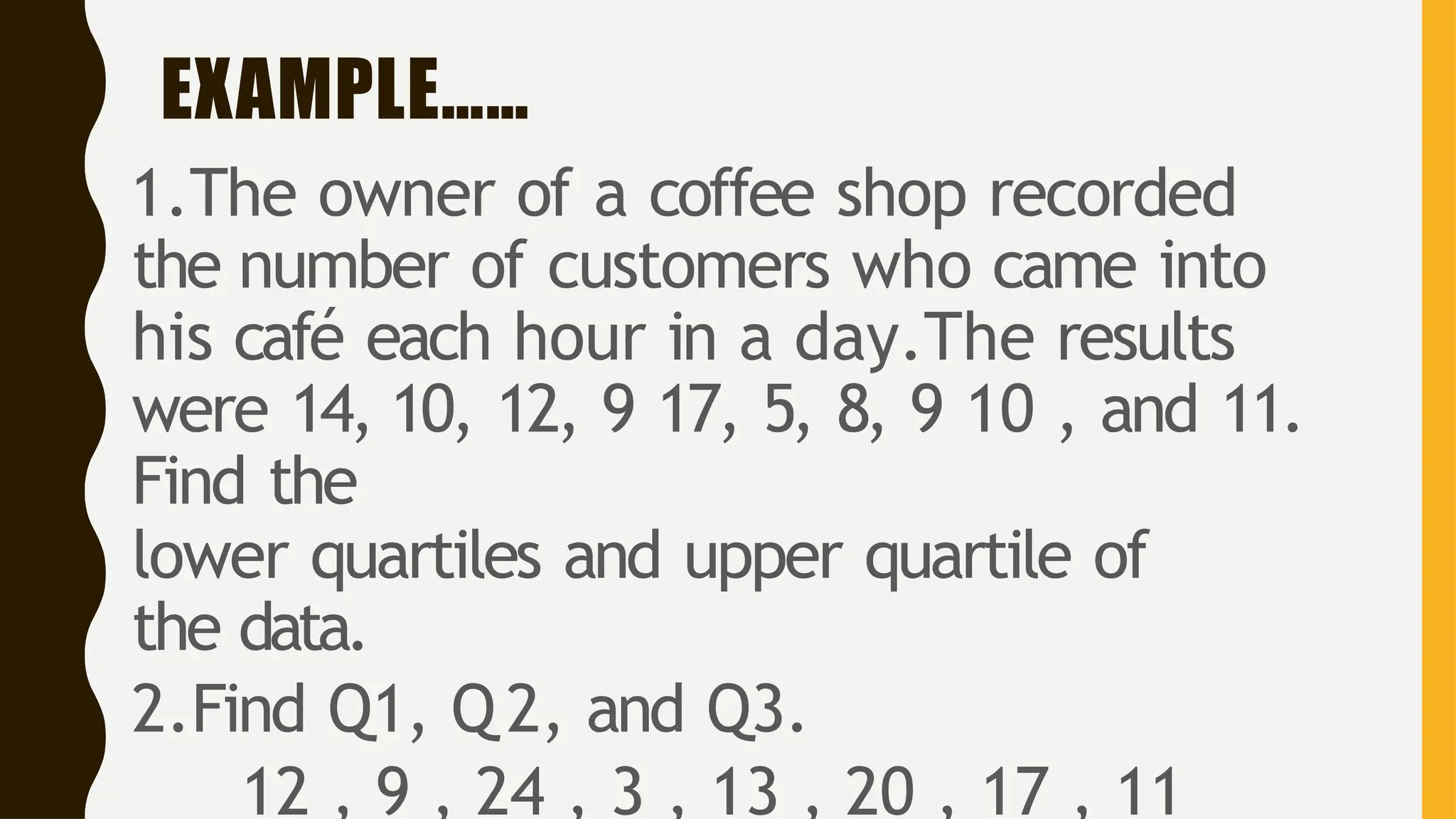 EXAMPLE……
1.The owner of a coffee shop recorded
the number of customers who came into
his café each hour in a day.The results
were 14, 10, 12, 9 17, 5, 8, 9 10 , and 11.
Find the
lower quartiles and upper quartile of
the data.
2.Find Q1, Q 2, and Q3.
12 , 9 , 24 , 3 , 13 , 20 , 17 , 11
 