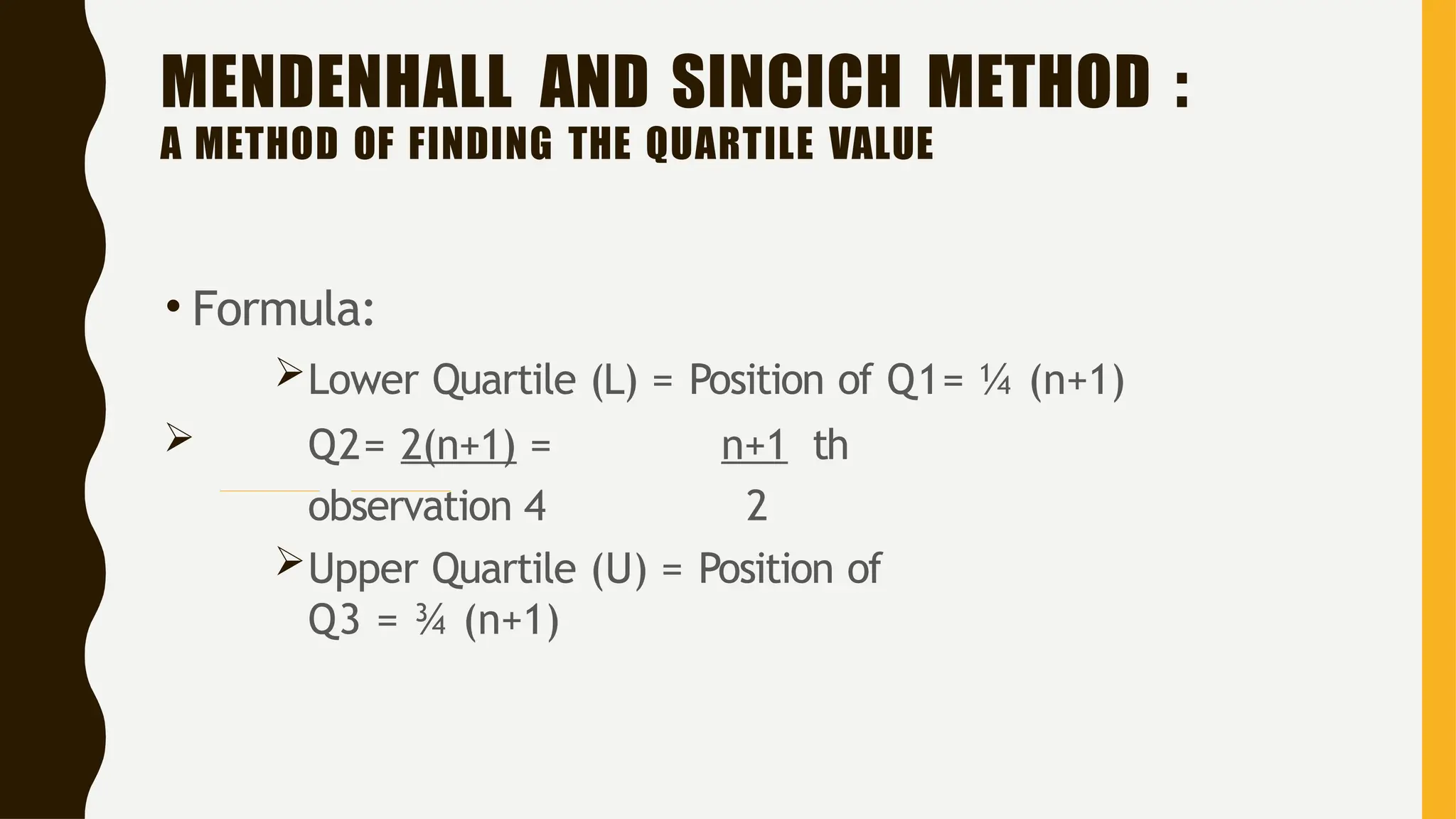 MENDENHALL AND SINCICH METHOD :
A METHOD OF FINDING THE QUARTILE VALUE
• Formula:
Lower Quartile (L) = Position of Q1= ¼ (n+1)
 Q2= 2(n+1) = n+1 th
observation 4 2
Upper Quartile (U) = Position of
Q3 = ¾ (n+1)
 