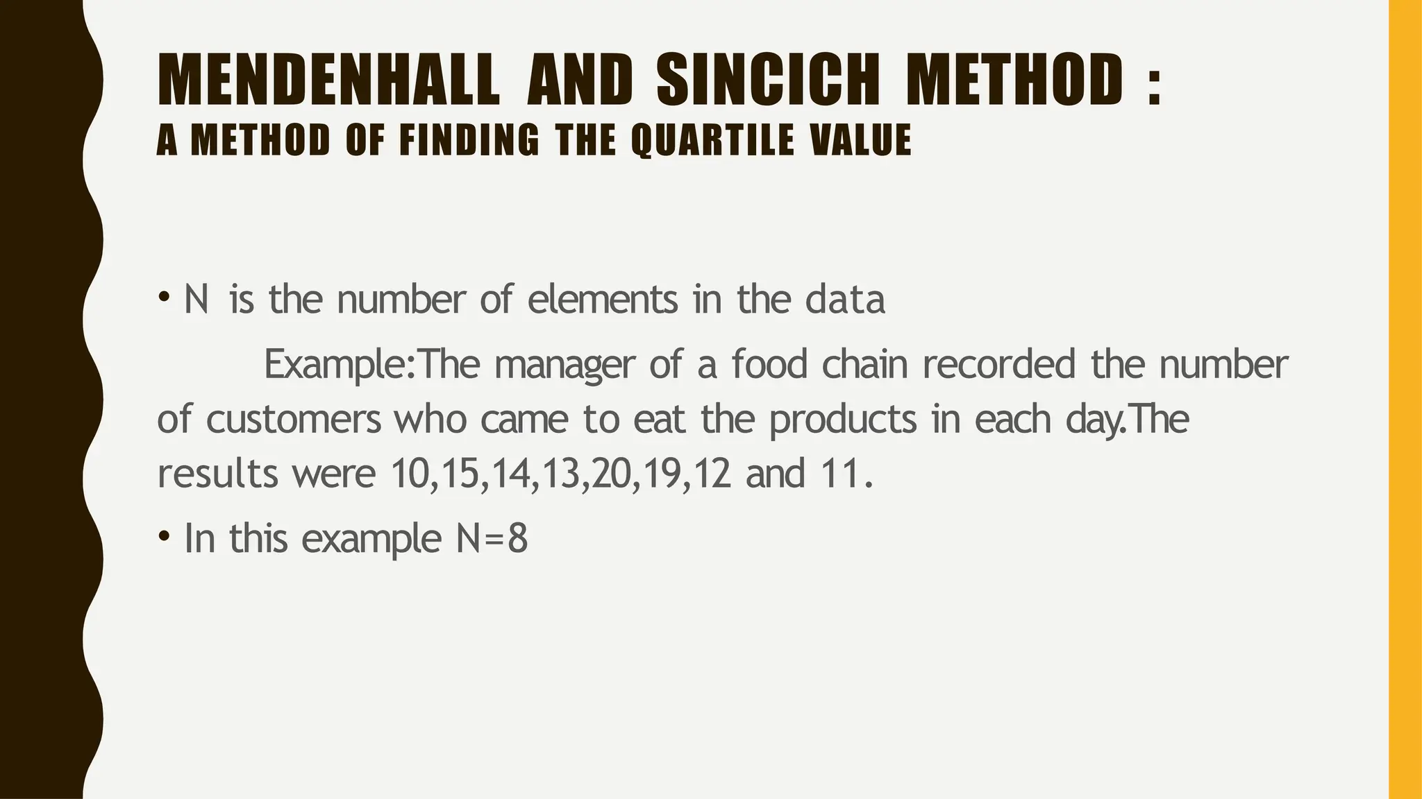 MENDENHALL AND SINCICH METHOD :
A METHOD OF FINDING THE QUARTILE VALUE
• N is the number of elements in the data
Example:The manager of a food chain recorded the number
of customers who came to eat the products in each day.The
results were 10,15,14,13,20,19,12 and 11.
• In this example N=8
 