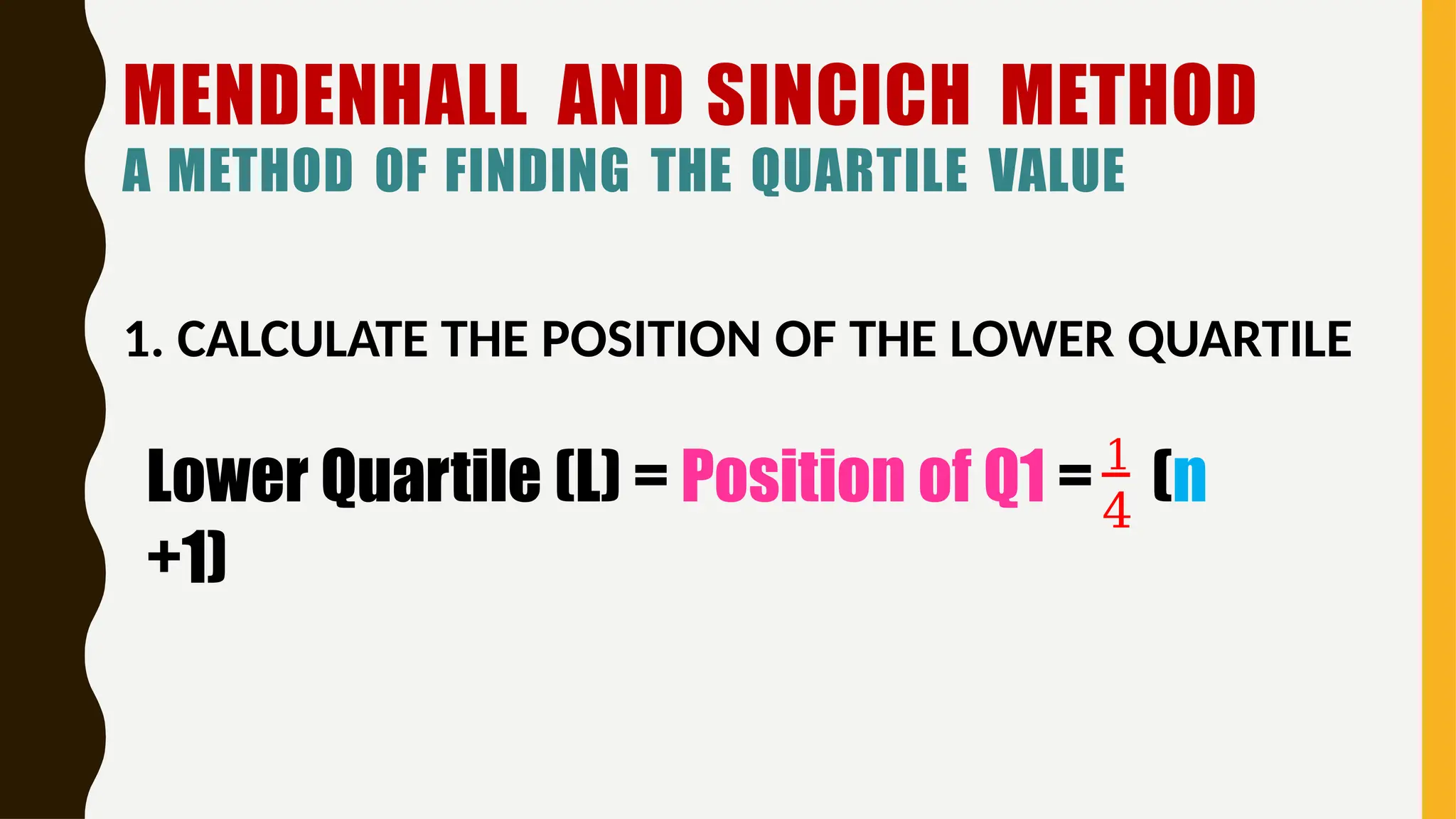 MENDENHALL AND SINCICH METHOD
A METHOD OF FINDING THE QUARTILE VALUE
1. CALCULATE THE POSITION OF THE LOWER QUARTILE
4
Lower Quartile (L) = Position of Q1 = 1
(n
+1)
 
