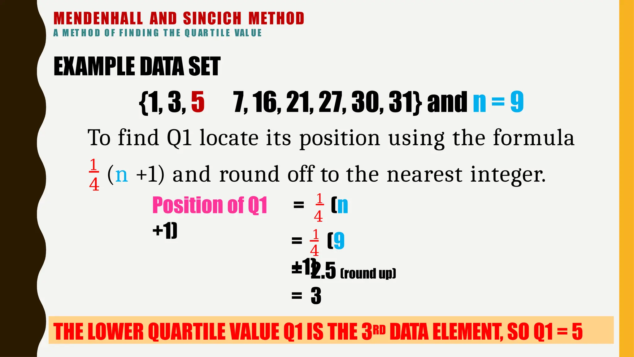 MENDENHALL AND SINCICH METHOD
A M ET H O D O F F I N D I N G T H E Q U AR T I L E VAL UE
4
Position of Q1 = 1
(n
+1) = 1
(9
+1)
4
= 2.5 (round up)
= 3
THE LOWER QUARTILE VALUE Q1 IS THE 3RD DATA ELEMENT, SO Q1 = 5
4
1
(n +1) and round off to the nearest integer.
EXAMPLE DATA SET
{1, 3, 5 7, 16, 21, 27, 30, 31} and n = 9
To find Q1 locate its position using the formula
 