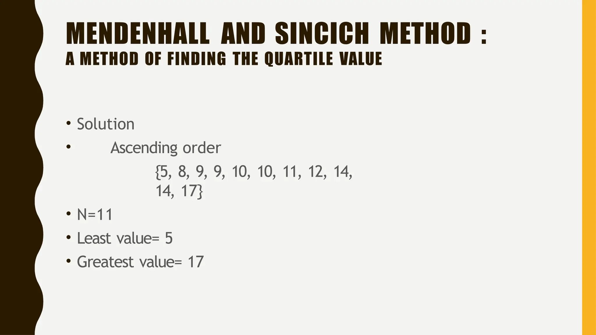 MENDENHALL AND SINCICH METHOD :
A METHOD OF FINDING THE QUARTILE VALUE
• Solution
• Ascending order
{5, 8, 9, 9, 10, 10, 11, 12, 14,
14, 17}
• N=11
• Least value= 5
• Greatest value= 17
 