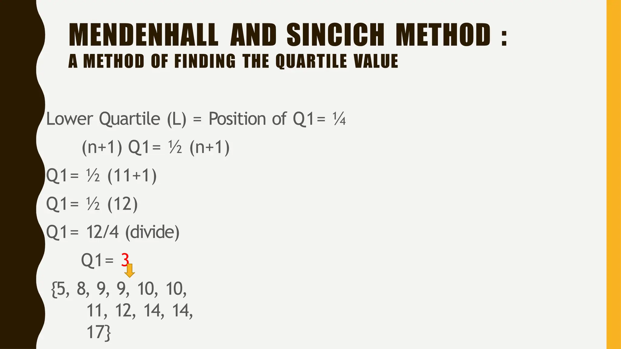 MENDENHALL AND SINCICH METHOD :
A METHOD OF FINDING THE QUARTILE VALUE
Lower Quartile (L) = Position of Q1= ¼
(n+1) Q1= ½ (n+1)
Q1= ½ (11+1)
Q1= ½ (12)
Q1= 12/4 (divide)
Q1= 3
{5, 8, 9, 9, 10, 10,
11, 12, 14, 14,
17}
 