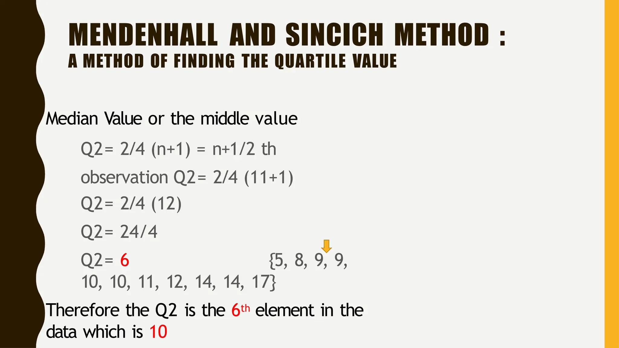 MENDENHALL AND SINCICH METHOD :
A METHOD OF FINDING THE QUARTILE VALUE
Median Value or the middle value
Q2= 2/4 (n+1) = n+1/2 th
observation Q2= 2/4 (11+1)
Q2= 2/4 (12)
Q2= 24/4
Q2= 6 {5, 8, 9, 9,
10, 10, 11, 12, 14, 14, 17}
• Therefore the Q2 is the 6th element in the
data which is 10
 