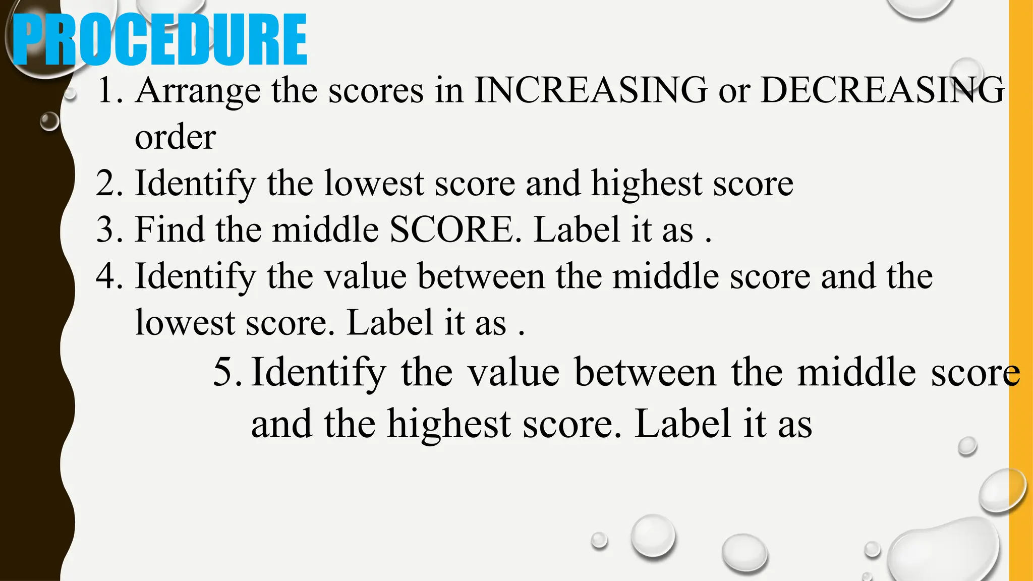 PROCEDURE
1. Arrange the scores in INCREASING or DECREASING
order
2. Identify the lowest score and highest score
3. Find the middle SCORE. Label it as .
4. Identify the value between the middle score and the
lowest score. Label it as .
5. Identify the value between the middle score
and the highest score. Label it as
 