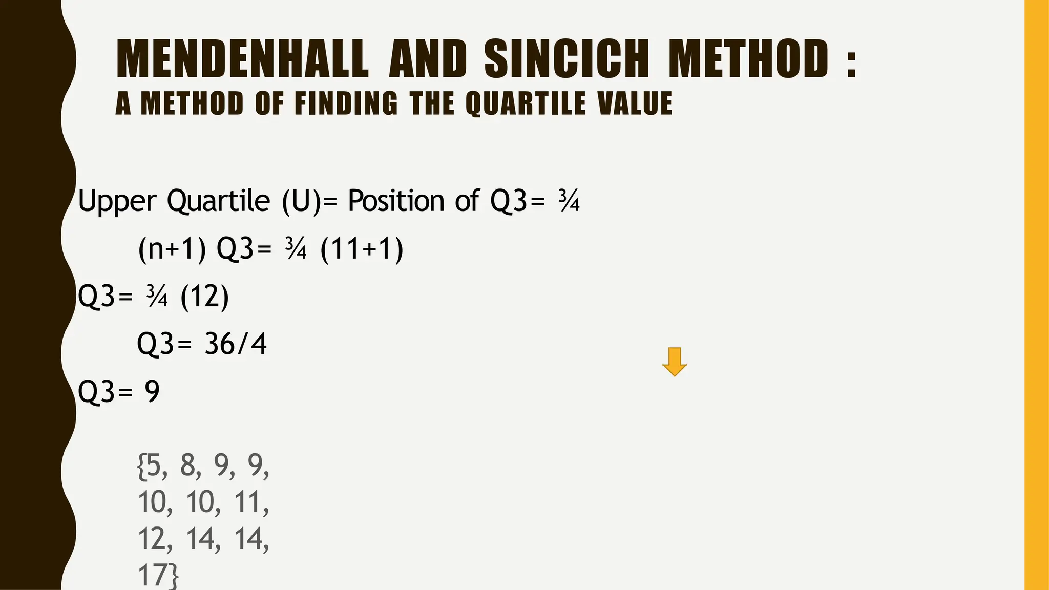MENDENHALL AND SINCICH METHOD :
A METHOD OF FINDING THE QUARTILE VALUE
Upper Quartile (U)= Position of Q3= ¾
(n+1) Q3= ¾ (11+1)
Q3= ¾ (12)
Q3= 36/4
Q3= 9
{5, 8, 9, 9,
10, 10, 11,
12, 14, 14,
17}
 