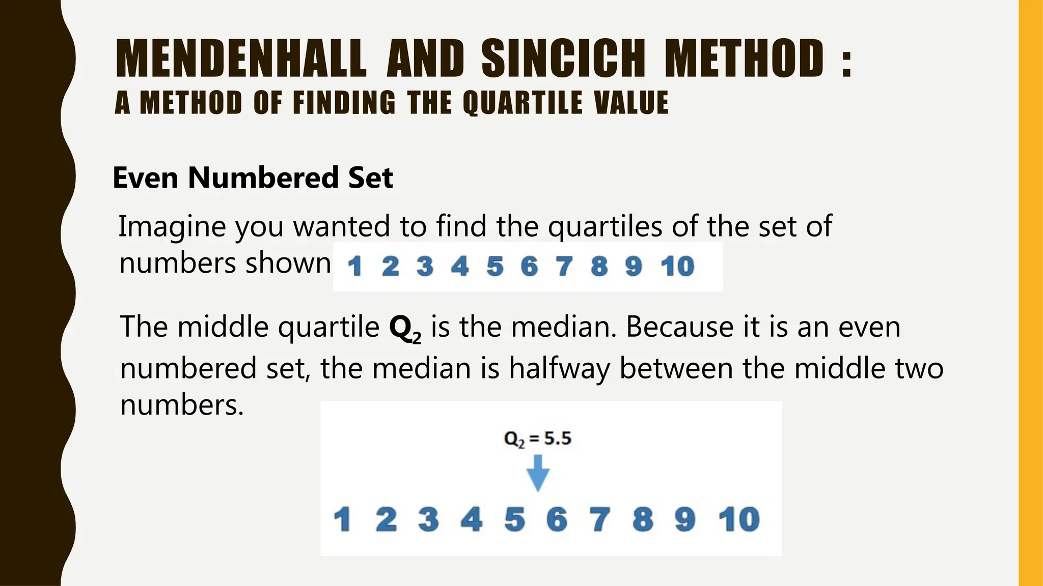 MENDENHALL AND SINCICH METHOD :
A METHOD OF FINDING THE QUARTILE VALUE
Even Numbered Set
Imagine you wanted to find the quartiles of the set of
numbers shown below:
The middle quartile Q2 is the median. Because it is an even
numbered set, the median is halfway between the middle two
numbers.
 