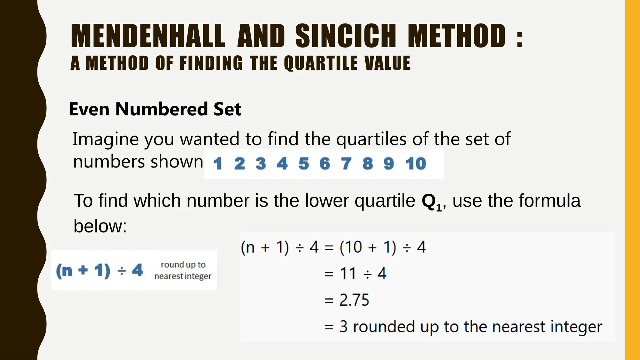 MENDENHALL AND SINCICH METHOD :
A METHOD OF FINDING THE QUARTILE VALUE
Even Numbered Set
Imagine you wanted to find the quartiles of the set of
numbers shown below:
To find which number is the lower quartile Q1, use the formula
below:
 