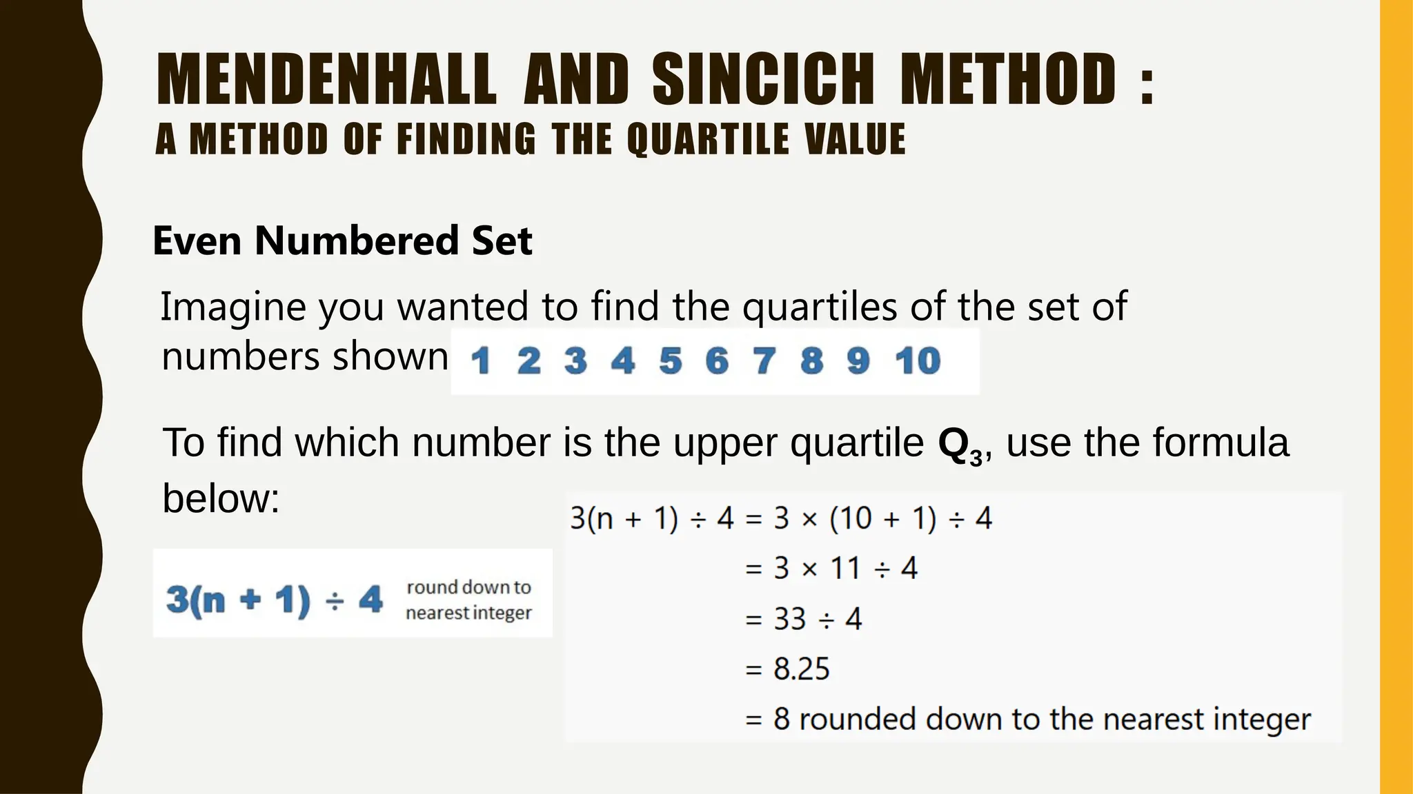 MENDENHALL AND SINCICH METHOD :
A METHOD OF FINDING THE QUARTILE VALUE
Even Numbered Set
Imagine you wanted to find the quartiles of the set of
numbers shown below:
To find which number is the upper quartile Q3, use the formula
below:
 